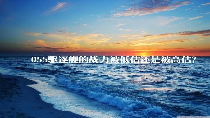 055驱逐舰的战力被低估还是被高估？